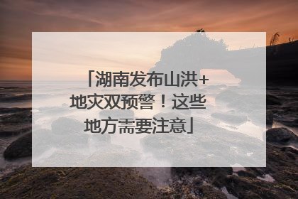 湖南发布山洪+地灾双预警！这些地方需要注意