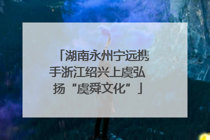 湖南永州宁远携手浙江绍兴上虞弘扬“虞舜文化”