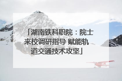 湖南铁科职院：院士来校调研指导 赋能轨道交通技术攻坚