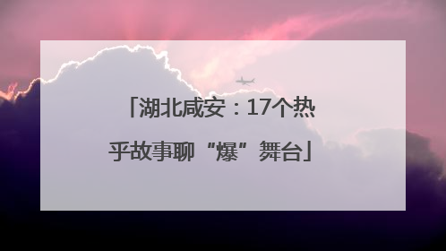 湖北咸安：17个热乎故事聊“爆”舞台