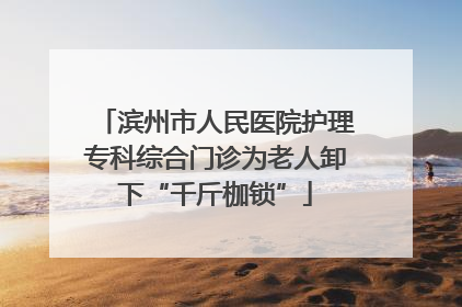 滨州市人民医院护理专科综合门诊为老人卸下“千斤枷锁”