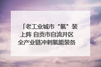 老工业城市“氢”装上阵 自贡市自流井区全产业链冲刺氢能装备制造新高地｜美好生活有“盐”味