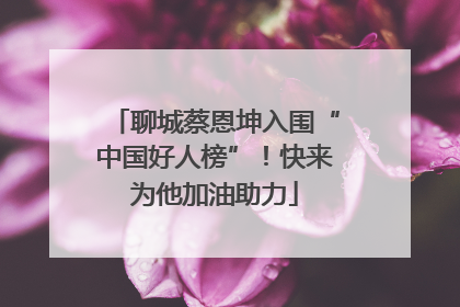 聊城蔡恩坤入围“中国好人榜”！快来为他加油助力