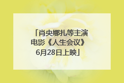 肖央娜扎等主演电影《人生会议》6月28日上映