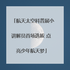 航天太空科普展小讲解员首场选拔 点亮少年航天梦