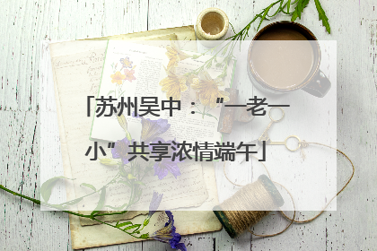 苏州吴中：“一老一小”共享浓情端午