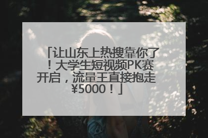 让山东上热搜靠你了！大学生短视频PK赛开启，流量王直接抱走¥5000！
