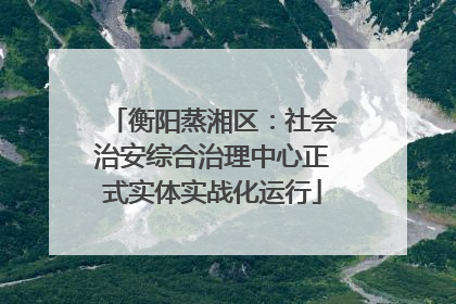 衡阳蒸湘区：社会治安综合治理中心正式实体实战化运行