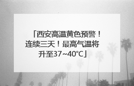 西安高温黄色预警！连续三天！最高气温将升至37~40℃