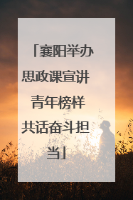襄阳举办思政课宣讲 青年榜样共话奋斗担当