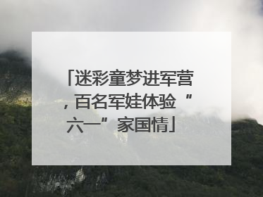 迷彩童梦进军营，百名军娃体验“六一”家国情