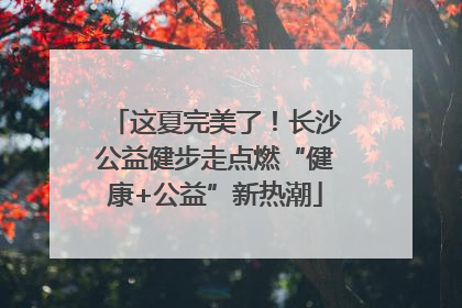 这夏完美了！长沙公益健步走点燃“健康+公益”新热潮