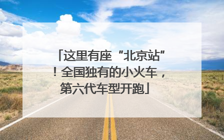 这里有座“北京站”！全国独有的小火车，第六代车型开跑