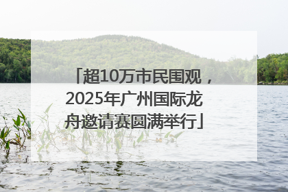 超10万市民围观，2025年广州国际龙舟邀请赛圆满举行