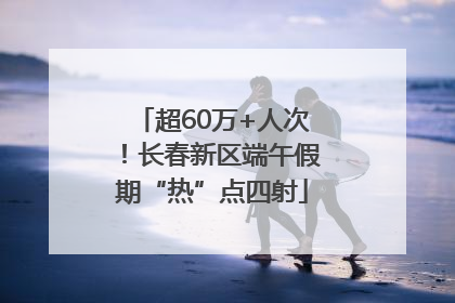 超60万+人次！长春新区端午假期“热”点四射