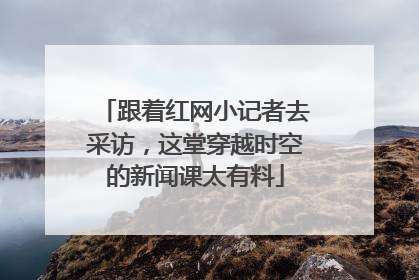 跟着红网小记者去采访，这堂穿越时空的新闻课太有料