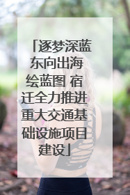 逐梦深蓝 东向出海绘蓝图 宿迁全力推进重大交通基础设施项目建设