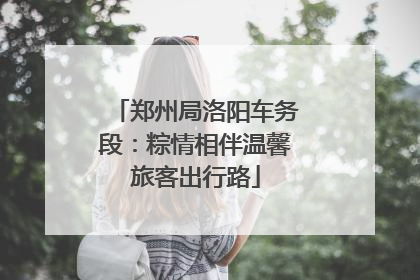 郑州局洛阳车务段：粽情相伴温馨旅客出行路