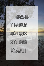郧西县羊尾镇龙潭河景区文创扇惊艳亮相