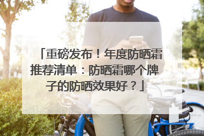 重磅发布！年度防晒霜推荐清单：防晒霜哪个牌子的防晒效果好？