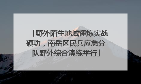 野外陌生地域锤炼实战硬功，南岳区民兵应急分队野外综合演练举行