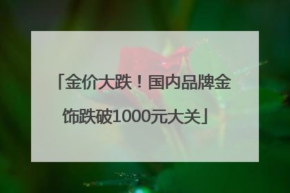 金价大跌！国内品牌金饰跌破1000元大关