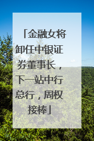 金融女将卸任中银证券董事长，下一站中行总行，周权接棒