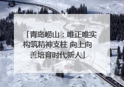 青岛崂山：唯正唯实构筑精神支柱 向上向善培育时代新人