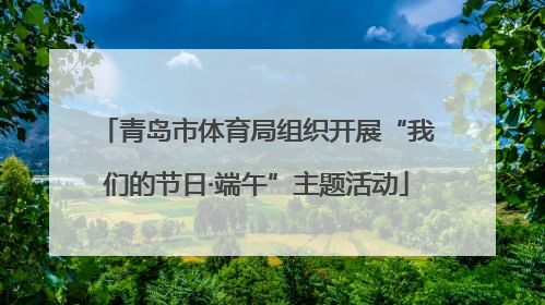 青岛市体育局组织开展“我们的节日·端午”主题活动