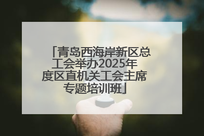 青岛西海岸新区总工会举办2025年度区直机关工会主席专题培训班