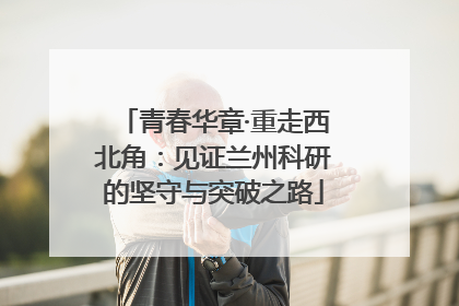 青春华章·重走西北角：见证兰州科研的坚守与突破之路