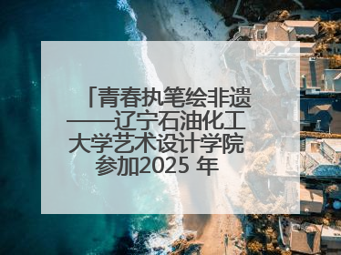 青春执笔绘非遗——辽宁石油化工大学艺术设计学院参加2025 年辽宁省“非遗新青年”高校优秀作品推荐活动