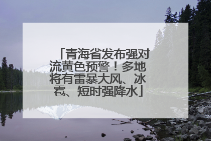青海省发布强对流黄色预警！多地将有雷暴大风、冰雹、短时强降水
