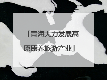 青海大力发展高原康养旅游产业