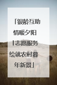 银龄互助 情暖夕阳│志愿服务绘就农村暮年新景