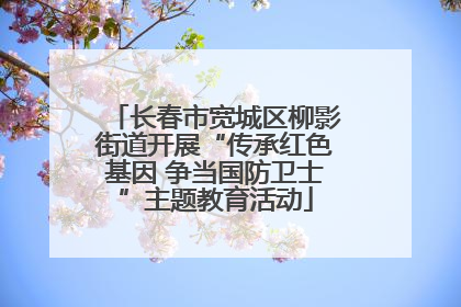 长春市宽城区柳影街道开展“传承红色基因 争当国防卫士”主题教育活动