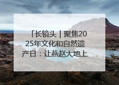 长镜头｜聚焦2025年文化和自然遗产日：让燕赵大地上的文物绽放新光彩
