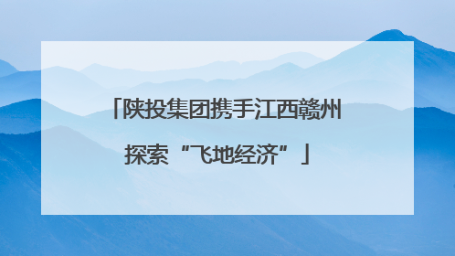 陕投集团携手江西赣州 探索“飞地经济”
