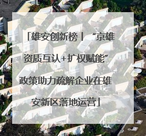 雄安创新榜丨“京雄资质互认+扩权赋能”政策助力疏解企业在雄安新区落地运营