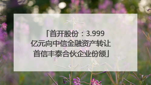 首开股份：3.999亿元向中信金融资产转让首信丰泰合伙企业份额