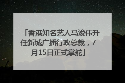 香港知名艺人马浚伟升任新城广播行政总裁，7月15日正式掌舵