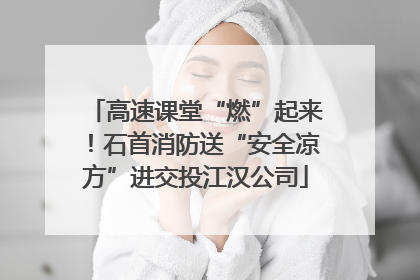 高速课堂“燃”起来！石首消防送“安全凉方”进交投江汉公司