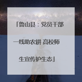 鲁山县：党员干部一线助农耕 高校师生宣传护生态