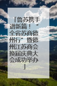 鲁苏携手谱新篇！“全省苏商德州行”暨德州江苏商会换届庆典大会成功举办