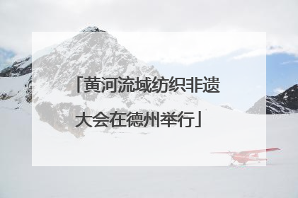 黄河流域纺织非遗大会在德州举行