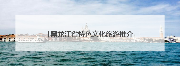 黑龙江省特色文化旅游推介会开展60多项配套活动