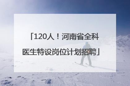 120人！河南省全科医生特设岗位计划招聘
