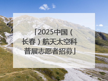 2025中国（长春）航天太空科普展志愿者招募