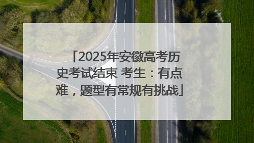 2025年安徽高考历史考试结束 考生：有点难，题型有常规有挑战