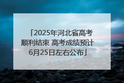 2025年河北省高考顺利结束 高考成绩预计6月25日左右公布